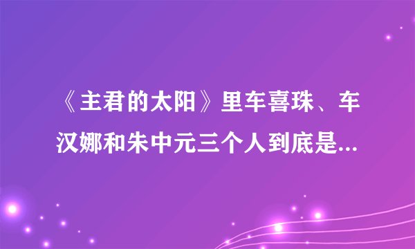 《主君的太阳》里车喜珠、车汉娜和朱中元三个人到底是什么关系？是谁策划绑架了朱中元？感觉关系好复杂，