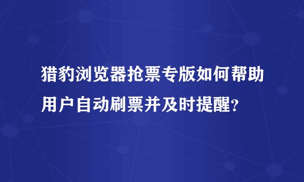 猎豹浏览器抢票专版如何帮助用户自动刷票并及时提醒？