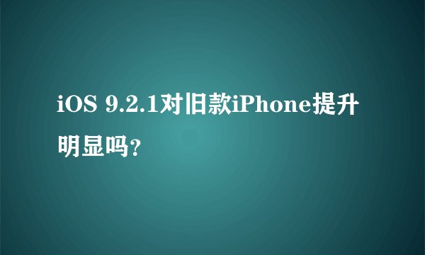 iOS 9.2.1对旧款iPhone提升明显吗？