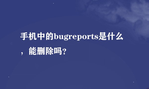 手机中的bugreports是什么，能删除吗？