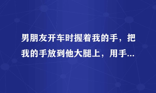 男朋友开车时握着我的手，把我的手放到他大腿上，用手轻轻捏着我手背上的皮肤，有时很开心的大声唱歌还把