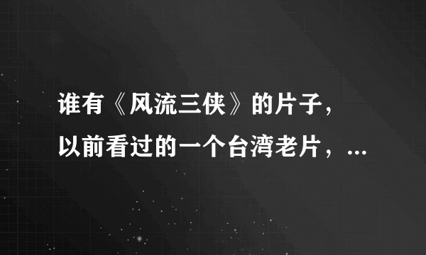 谁有《风流三侠》的片子， 以前看过的一个台湾老片，女主角很漂亮，身材更是好。演员叫素女，真名金真二。