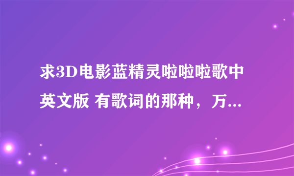 求3D电影蓝精灵啦啦啦歌中英文版 有歌词的那种，万分感谢，烦请发送至1154535121@qq.cm万分感谢
