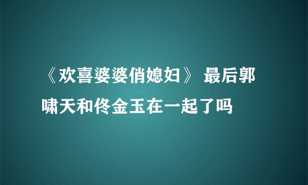 《欢喜婆婆俏媳妇》 最后郭啸天和佟金玉在一起了吗