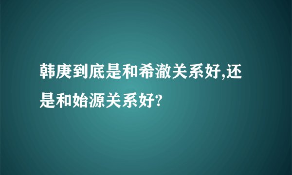 韩庚到底是和希澈关系好,还是和始源关系好?