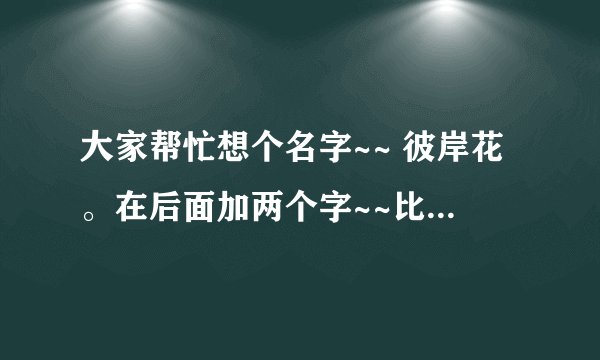 大家帮忙想个名字~~ 彼岸花。在后面加两个字~~比如 彼岸花。浅吻 有好的请说下~