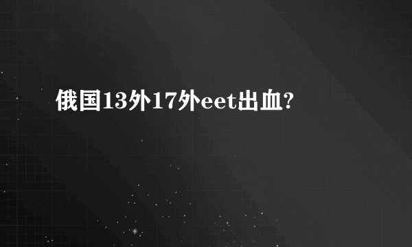 俄国13外17外eet出血?