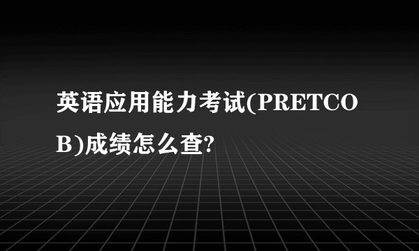 英语应用能力考试(PRETCOB)成绩怎么查?