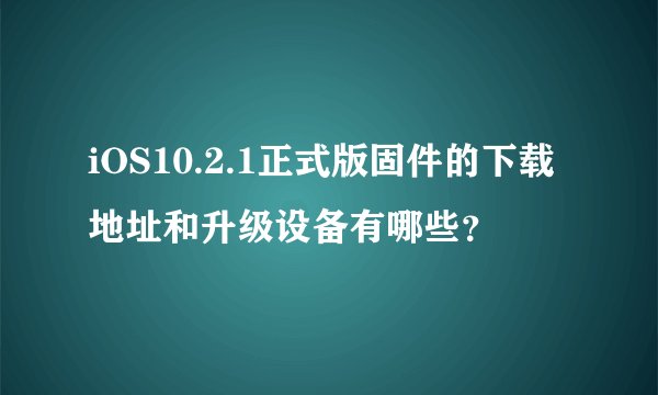 iOS10.2.1正式版固件的下载地址和升级设备有哪些？