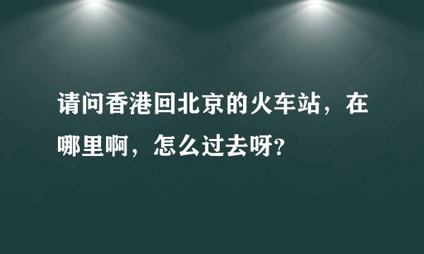 请问香港回北京的火车站，在哪里啊，怎么过去呀？