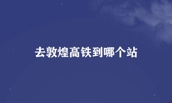 去敦煌高铁到哪个站