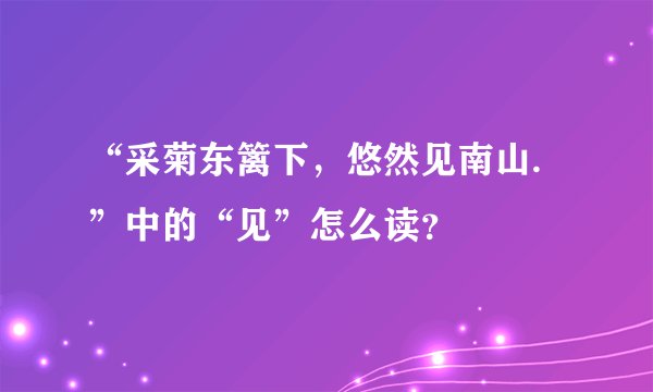 “采菊东篱下，悠然见南山.”中的“见”怎么读？