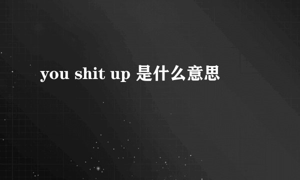 you shit up 是什么意思