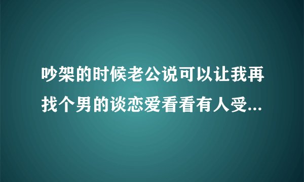 吵架的时候老公说可以让我再找个男的谈恋爱看看有人受得了我吗？ 这是不是是证明他不在意我