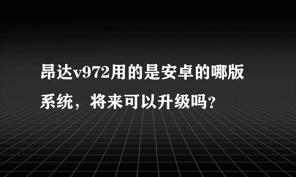 昂达v972用的是安卓的哪版系统，将来可以升级吗？