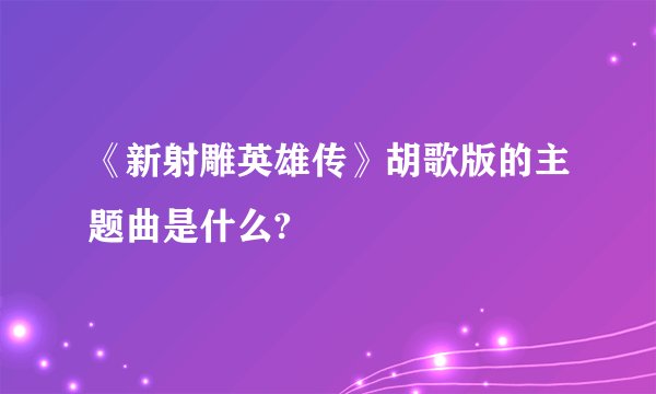 《新射雕英雄传》胡歌版的主题曲是什么?