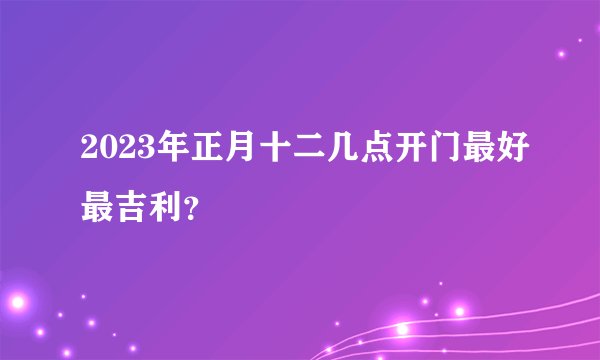 2023年正月十二几点开门最好最吉利？