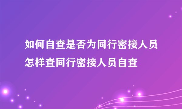 如何自查是否为同行密接人员怎样查同行密接人员自查