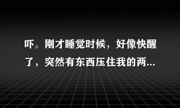 吓。刚才睡觉时候，好像快醒了，突然有东西压住我的两脚，我什么都没看到，我使劲动（好像能动一点），我
