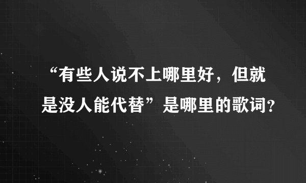 “有些人说不上哪里好，但就是没人能代替”是哪里的歌词？