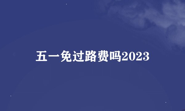 五一免过路费吗2023