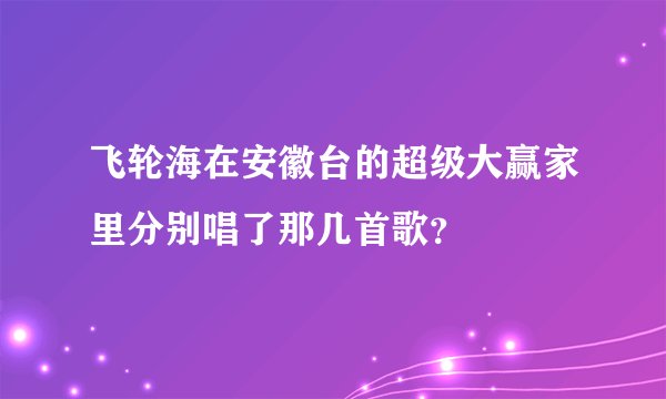 飞轮海在安徽台的超级大赢家里分别唱了那几首歌？