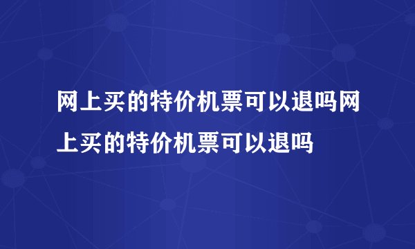 网上买的特价机票可以退吗网上买的特价机票可以退吗