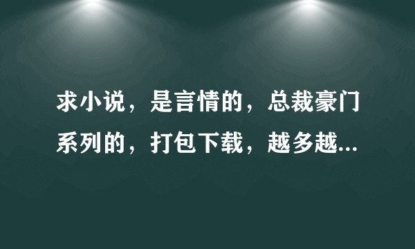 求小说，是言情的，总裁豪门系列的，打包下载，越多越好，好的话加分