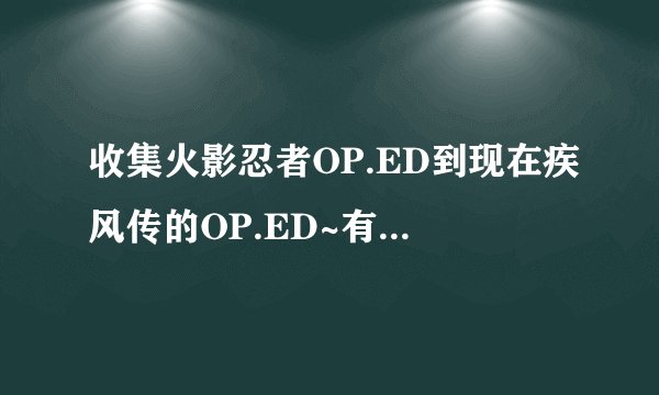 收集火影忍者OP.ED到现在疾风传的OP.ED~有的把种子发到我邮箱894834858@qq.com