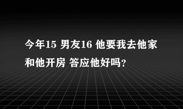 今年15 男友16 他要我去他家和他开房 答应他好吗？