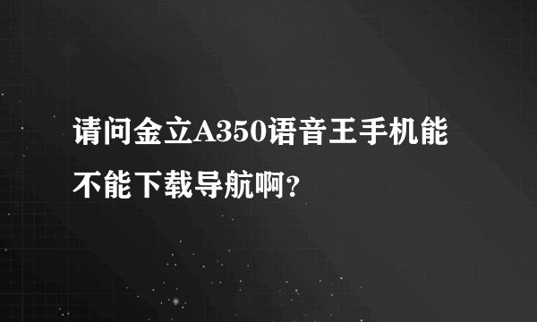 请问金立A350语音王手机能不能下载导航啊？