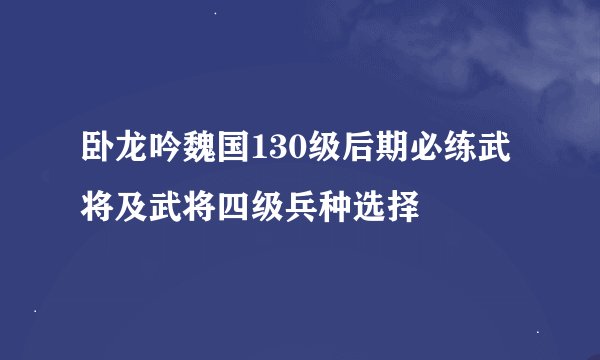 卧龙吟魏国130级后期必练武将及武将四级兵种选择