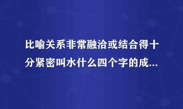 比喻关系非常融洽或结合得十分紧密叫水什么四个字的成语可以是水天相接吗？