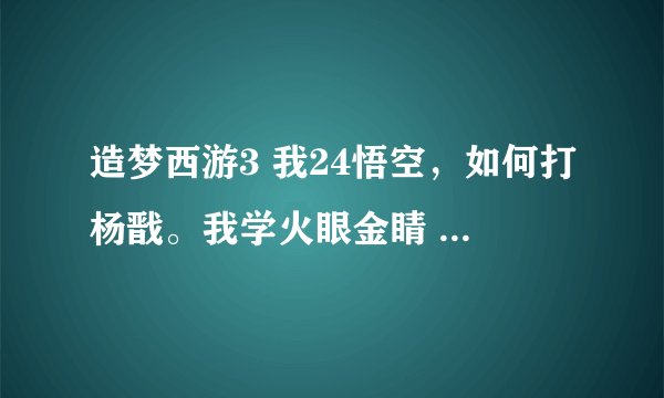 造梦西游3 我24悟空，如何打杨戬。我学火眼金睛 重斩 72 烈焰风暴，嗜血，攻259，防94，有伞，求求各位大虾