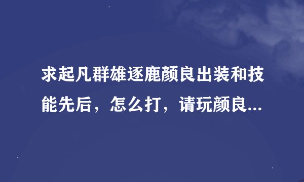 求起凡群雄逐鹿颜良出装和技能先后，怎么打，请玩颜良的高手指导下，别复制别人的，要自己的看法就，谢谢