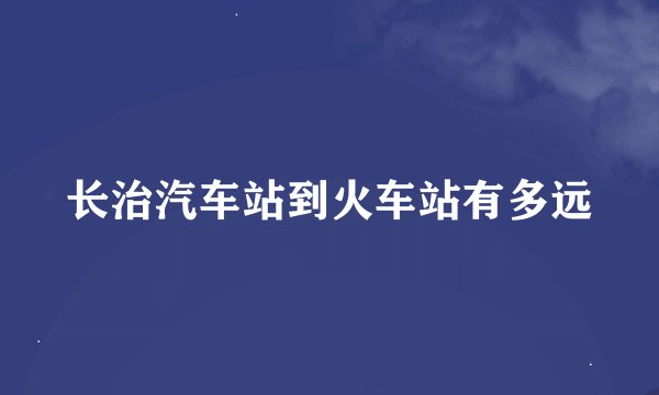 长治汽车站到火车站有多远
