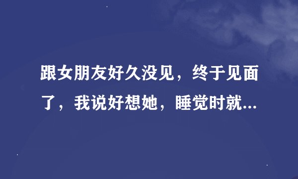 跟女朋友好久没见，终于见面了，我说好想她，睡觉时就要跟她那个，可是她说原来你想我就是想跟我这个，我