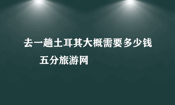 去一趟土耳其大概需要多少钱 – 五分旅游网