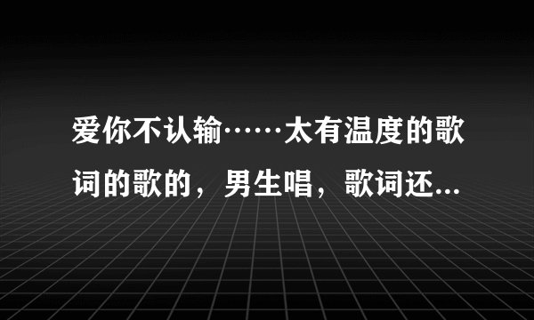 爱你不认输……太有温度的歌词的歌的，男生唱，歌词还唱得有些模糊