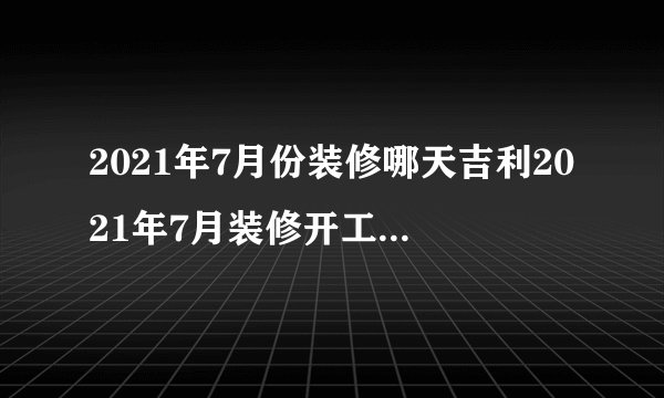 2021年7月份装修哪天吉利2021年7月装修开工吉日一览表