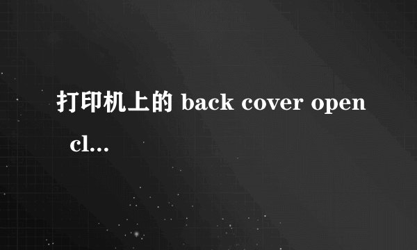 打印机上的 back cover open  close the back cover  是什么意思呀