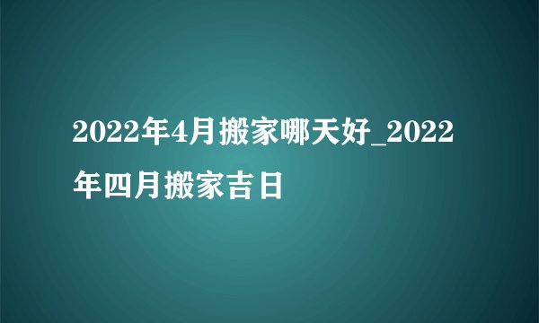 2022年4月搬家哪天好_2022年四月搬家吉日