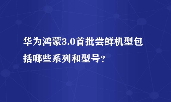 华为鸿蒙3.0首批尝鲜机型包括哪些系列和型号？