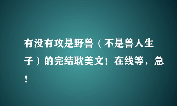 有没有攻是野兽（不是兽人生子）的完结耽美文！在线等，急！