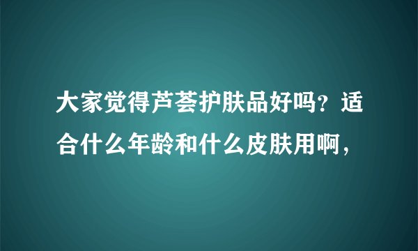 大家觉得芦荟护肤品好吗？适合什么年龄和什么皮肤用啊，