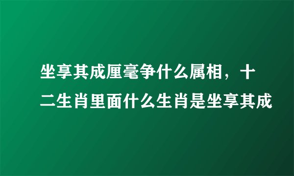 坐享其成厘毫争什么属相，十二生肖里面什么生肖是坐享其成