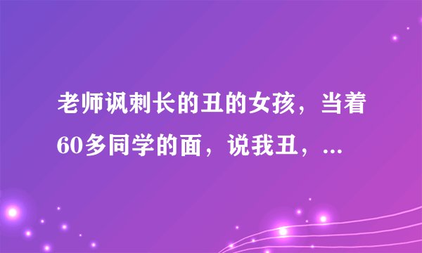 老师讽刺长的丑的女孩，当着60多同学的面，说我丑，老师就是爱讽刺我，怎么办，