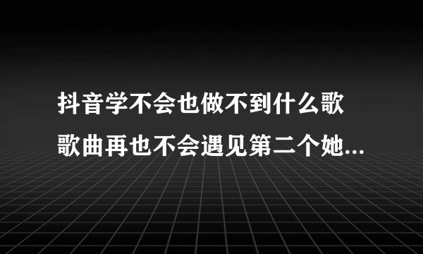 抖音学不会也做不到什么歌 歌曲再也不会遇见第二个她完整歌词介绍
