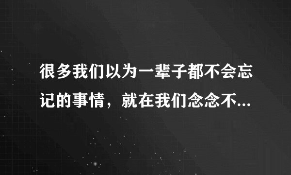很多我们以为一辈子都不会忘记的事情，就在我们念念不忘的日子里，被我们遗忘了 。