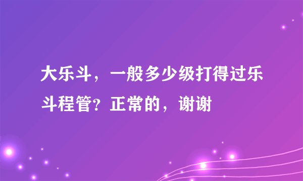 大乐斗，一般多少级打得过乐斗程管？正常的，谢谢